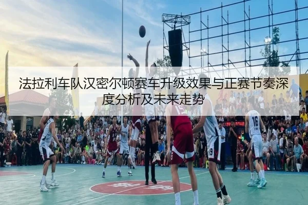 法拉利车队汉密尔顿赛车升级效果与正赛节奏深度分析及未来走势