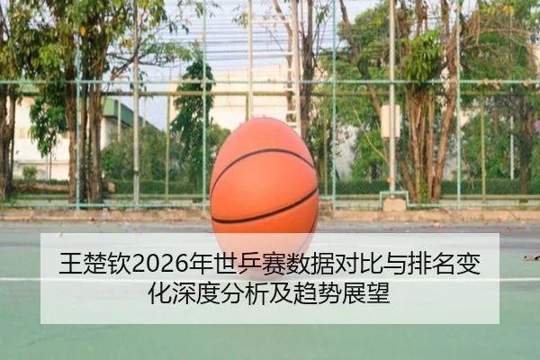 王楚钦2026年世乒赛数据对比与排名变化深度分析及趋势展望