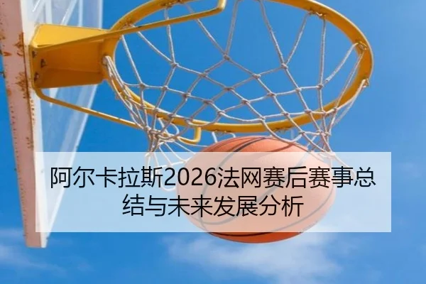 阿尔卡拉斯2026法网赛后赛事总结与未来发展分析
