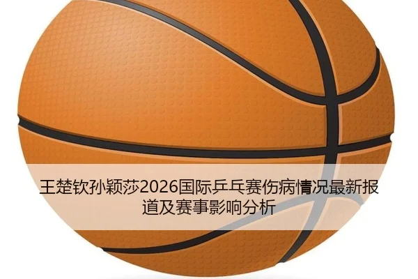 王楚钦孙颖莎2026国际乒乓赛伤病情况最新报道及赛事影响分析