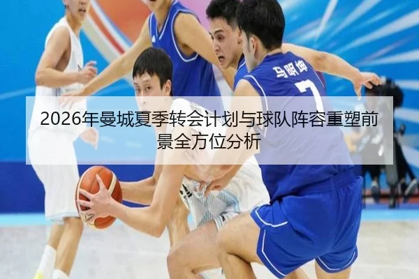 2026年曼城夏季转会计划与球队阵容重塑前景全方位分析