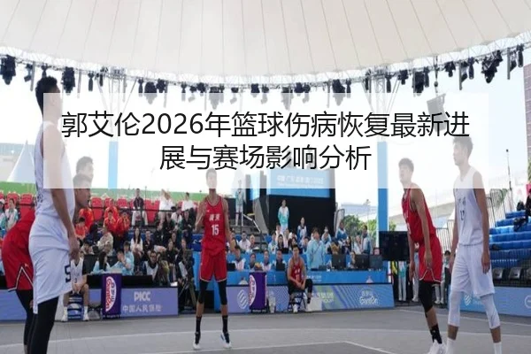 郭艾伦2026年篮球伤病恢复最新进展与赛场影响分析