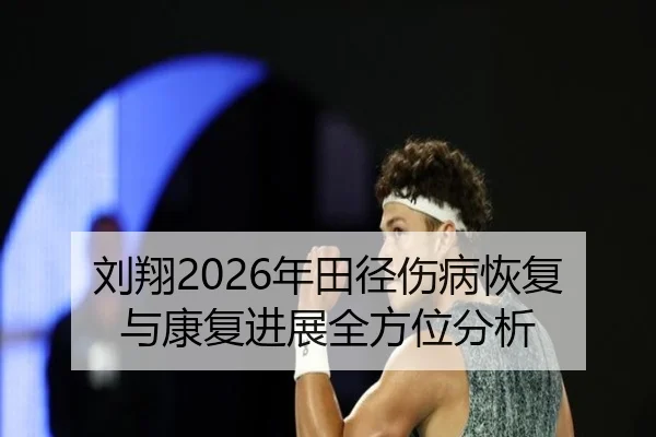 刘翔2026年田径伤病恢复与康复进展全方位分析
