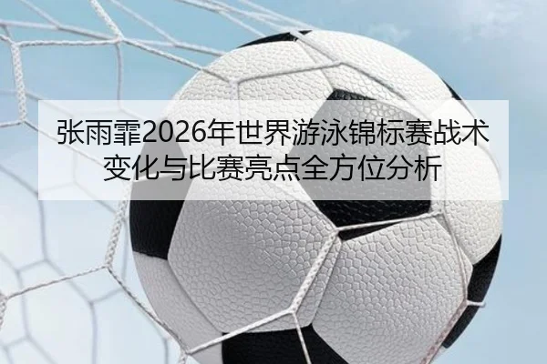 张雨霏2026年世界游泳锦标赛战术变化与比赛亮点全方位分析